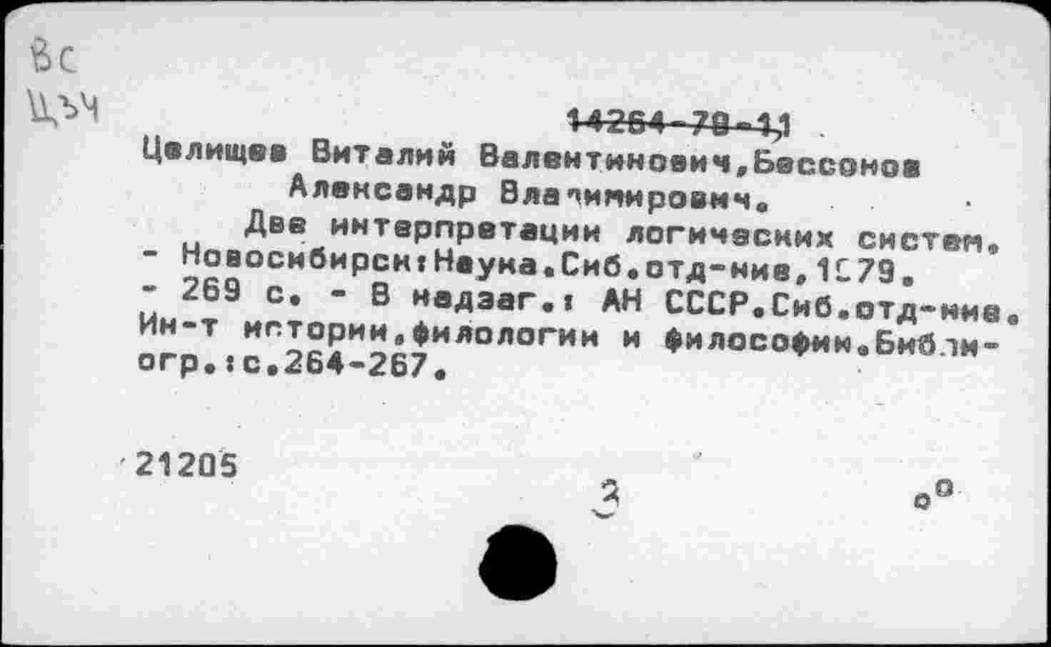 ﻿fee
n	14254-74-4,1 .
Целищев Виталий Валентинович,Бессонов Александр Владимирович.
Две интерпретации логических систем.
Новосибирсн:Наука.Сиб.отд-ние,1179.
- 269 с. - В иадааг.» АН СССР.Сиб.отд-иие.
”"7 ИГ^°РИ^«ИЛОЛОГИИ и «илосо^н.Библи-
огр,:с.^Ь4-2о7.
21205
о